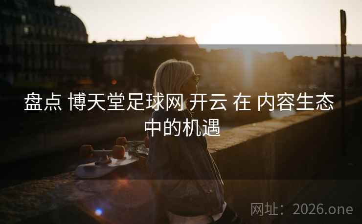 盘点 博天堂足球网 开云 在 内容生态 中的机遇