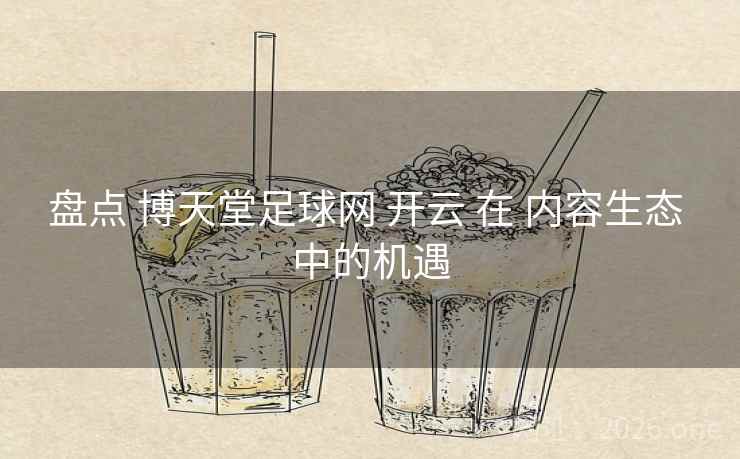 盘点 博天堂足球网 开云 在 内容生态 中的机遇