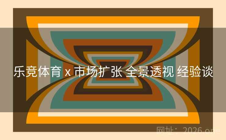 乐竞体育 x 市场扩张 全景透视 经验谈