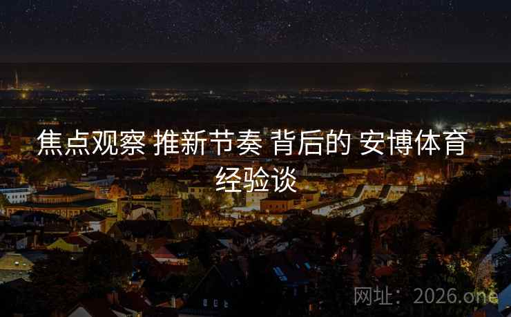 焦点观察 推新节奏 背后的 安博体育 经验谈 焦点观察 推新节奏 背后的 安博体育 经验谈